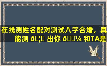 在线测姓名配对测试八字合婚，真能测 🦁 出你 🐼 和TA是否为天作之合